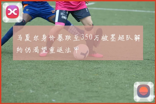 马夏尔身价暴跌至350万被墨超队解约仍渴望重返法甲