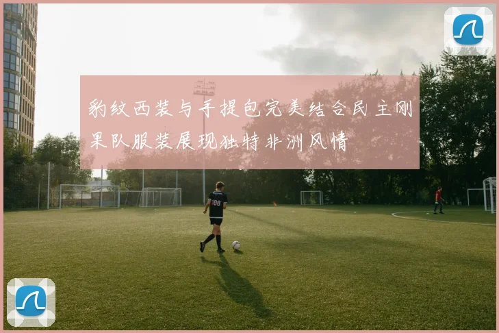 豹纹西装与手提包完美结合民主刚果队服装展现独特非洲风情