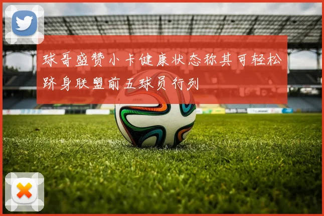 球哥盛赞小卡健康状态称其可轻松跻身联盟前五球员行列