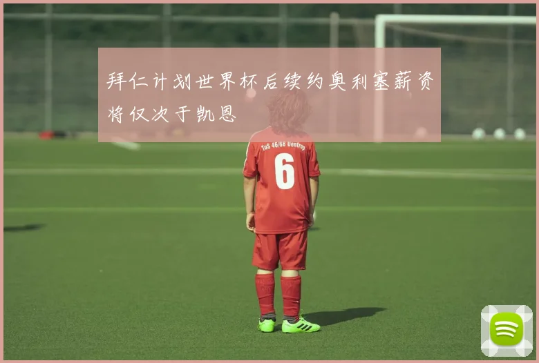 拜仁计划世界杯后续约奥利塞薪资将仅次于凯恩