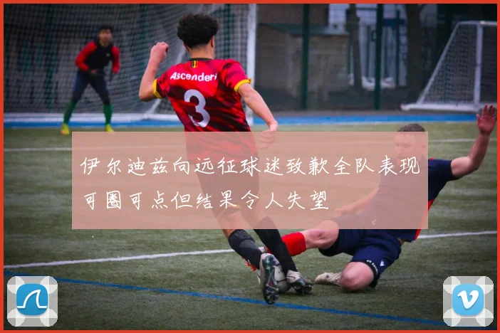 伊尔迪兹向远征球迷致歉全队表现可圈可点但结果令人失望