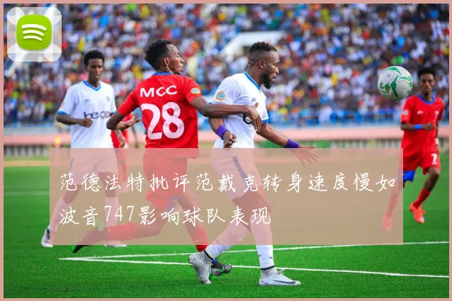 范德法特批评范戴克转身速度慢如波音747影响球队表现
