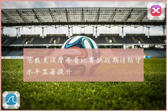 范戴克谈摩洛哥比赛挑战期待防守水平显著提升