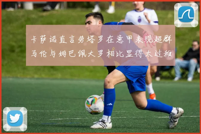 卡萨诺直言劳塔罗在意甲表现超群马伦与姆巴佩大罗相比显得太过稚嫩