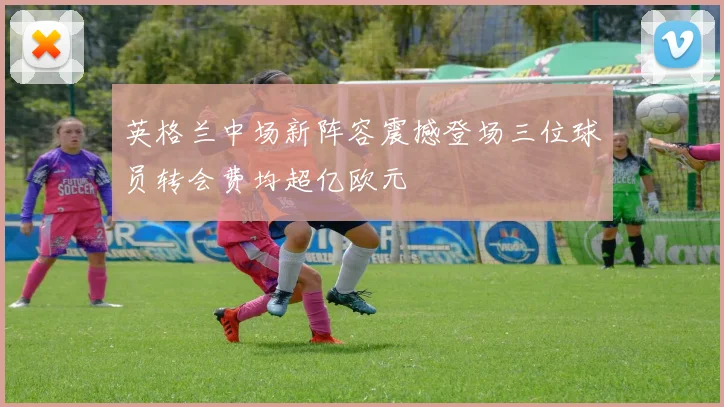英格兰中场新阵容震撼登场三位球员转会费均超亿欧元