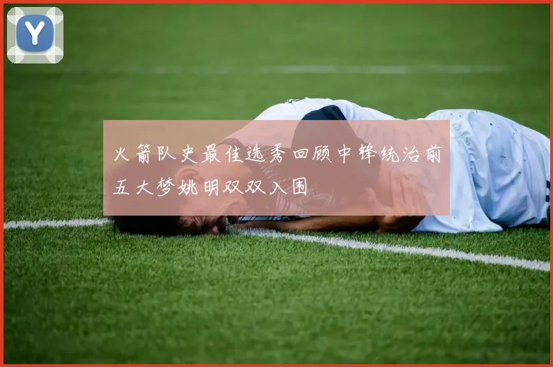 火箭队史最佳选秀回顾中锋统治前五大梦姚明双双入围