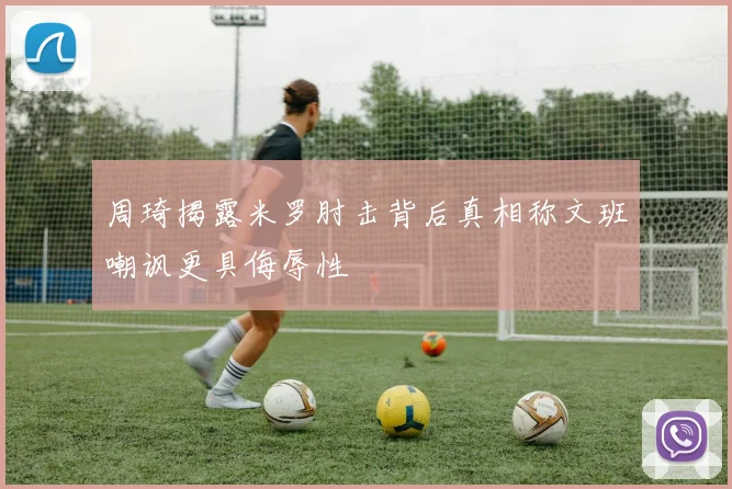 周琦揭露米罗肘击背后真相称文班嘲讽更具侮辱性