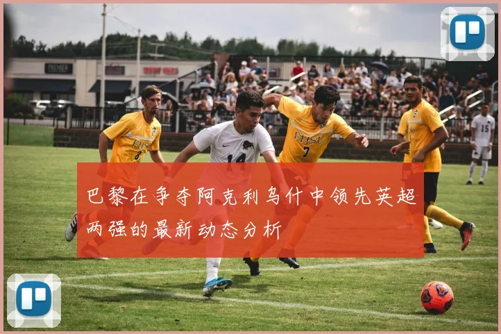 巴黎在争夺阿克利乌什中领先英超两强的最新动态分析