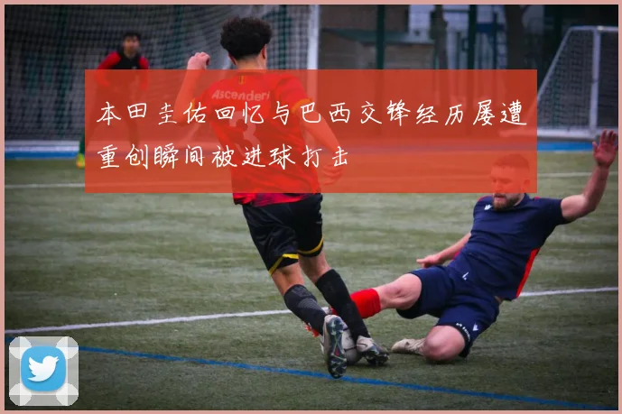 本田圭佑回忆与巴西交锋经历屡遭重创瞬间被进球打击