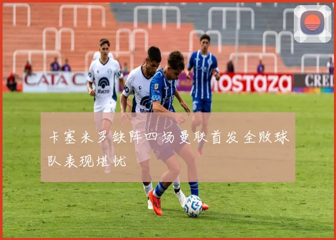 卡塞米罗缺阵四场曼联首发全败球队表现堪忧