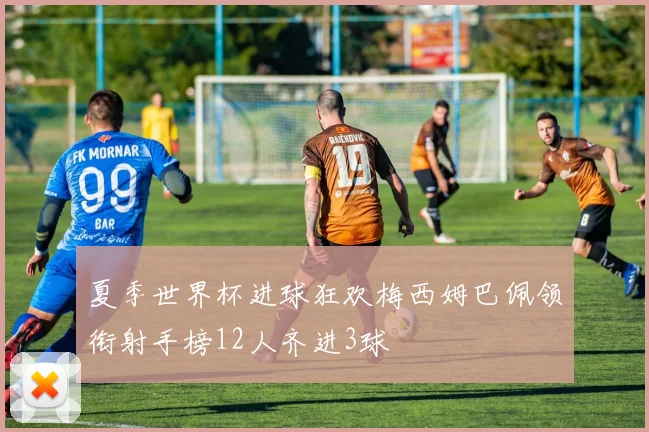 夏季世界杯进球狂欢梅西姆巴佩领衔射手榜12人齐进3球