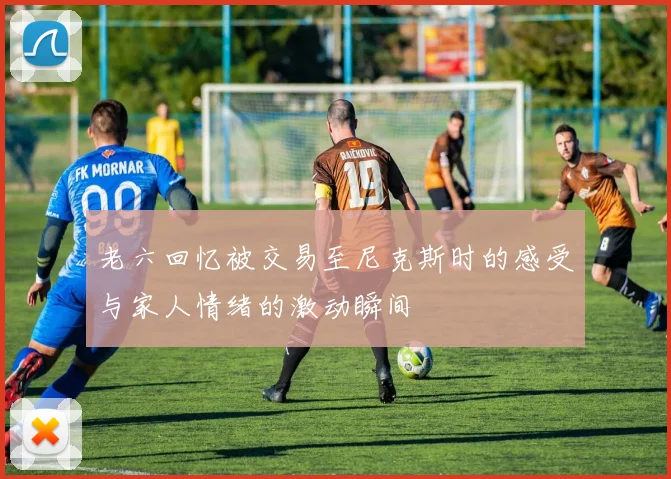 老六回忆被交易至尼克斯时的感受与家人情绪的激动瞬间