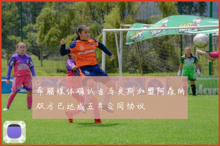 希腊媒体确认吉马良斯加盟阿森纳双方已达成五年合同协议